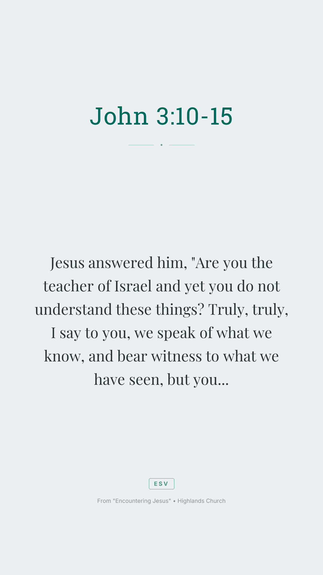 Jesus answered him, "Are you the teacher of Israel and yet you do not understand these things? Truly, truly, I say to you, we speak of what we know, and bear witness to what we have seen, but you do not receive our testimony. If I have told you earthly things and you do not believe, how can you believe if I tell you heavenly things? No one has ascended into heaven except he who descended from heaven, the Son of Man. And as Moses lifted up the serpent in the wilderness, so must the Son of Man be lifted up, that whoever believes in him may have eternal life."