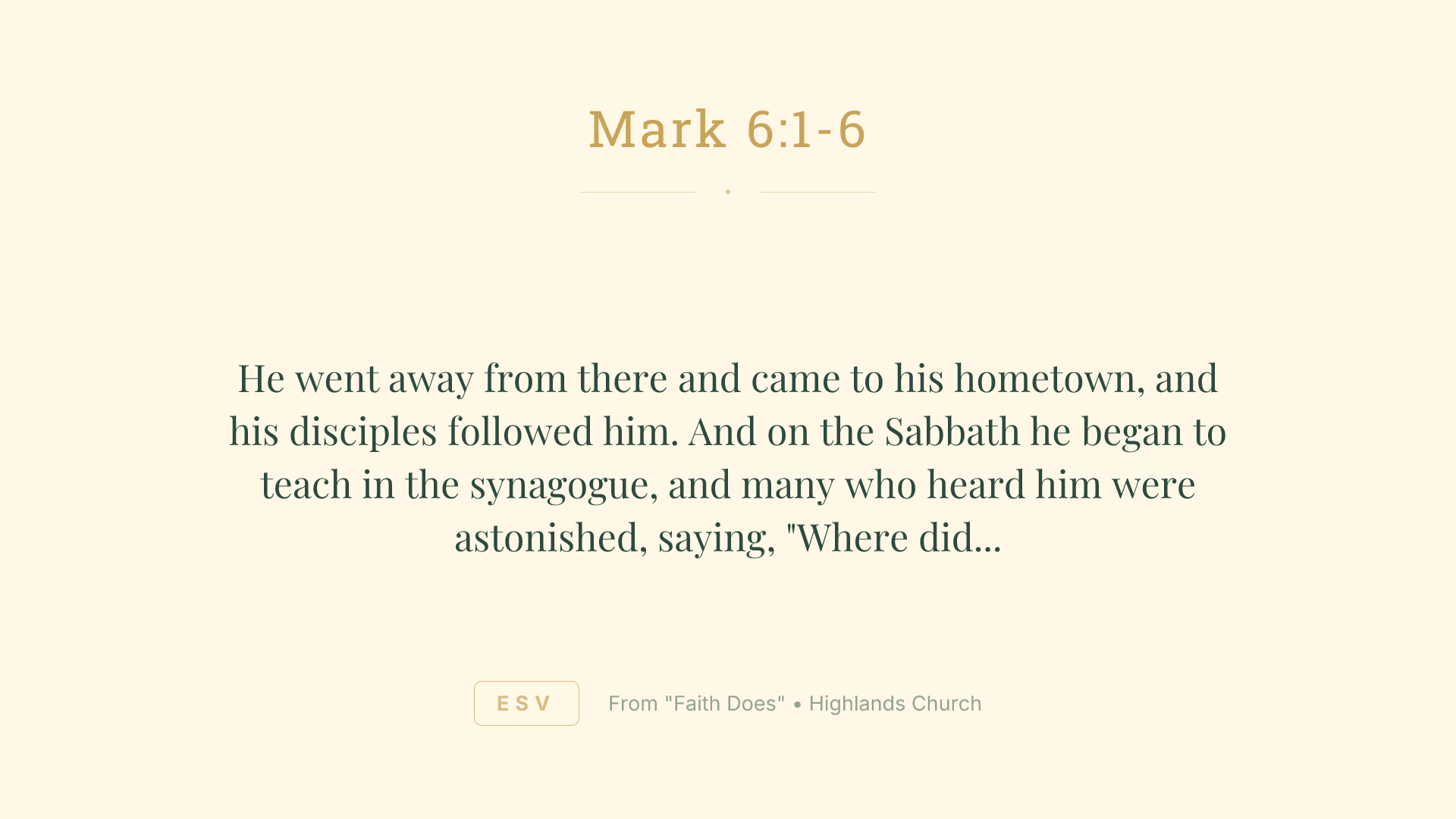 He went away from there and came to his hometown, and his disciples followed him. And on the Sabbath he began to teach in the synagogue, and many who heard him were astonished, saying, "Where did this man get these things? What is the wisdom given to him? How are such mighty works done by his hands? Is not this the carpenter, the son of Mary and brother of James and Joses and Judas and Simon? And are not his sisters here with us?" And they took offense at him. And Jesus said to them, "A prophet is not without honor, except in his hometown and among his relatives and in his own household." And he could do no mighty work there, except that he laid his hands on a few sick people and healed them. And he marveled because of their unbelief. And he went about among the villages teaching.