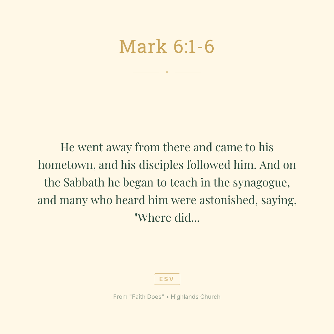 He went away from there and came to his hometown, and his disciples followed him. And on the Sabbath he began to teach in the synagogue, and many who heard him were astonished, saying, "Where did this man get these things? What is the wisdom given to him? How are such mighty works done by his hands? Is not this the carpenter, the son of Mary and brother of James and Joses and Judas and Simon? And are not his sisters here with us?" And they took offense at him. And Jesus said to them, "A prophet is not without honor, except in his hometown and among his relatives and in his own household." And he could do no mighty work there, except that he laid his hands on a few sick people and healed them. And he marveled because of their unbelief. And he went about among the villages teaching.