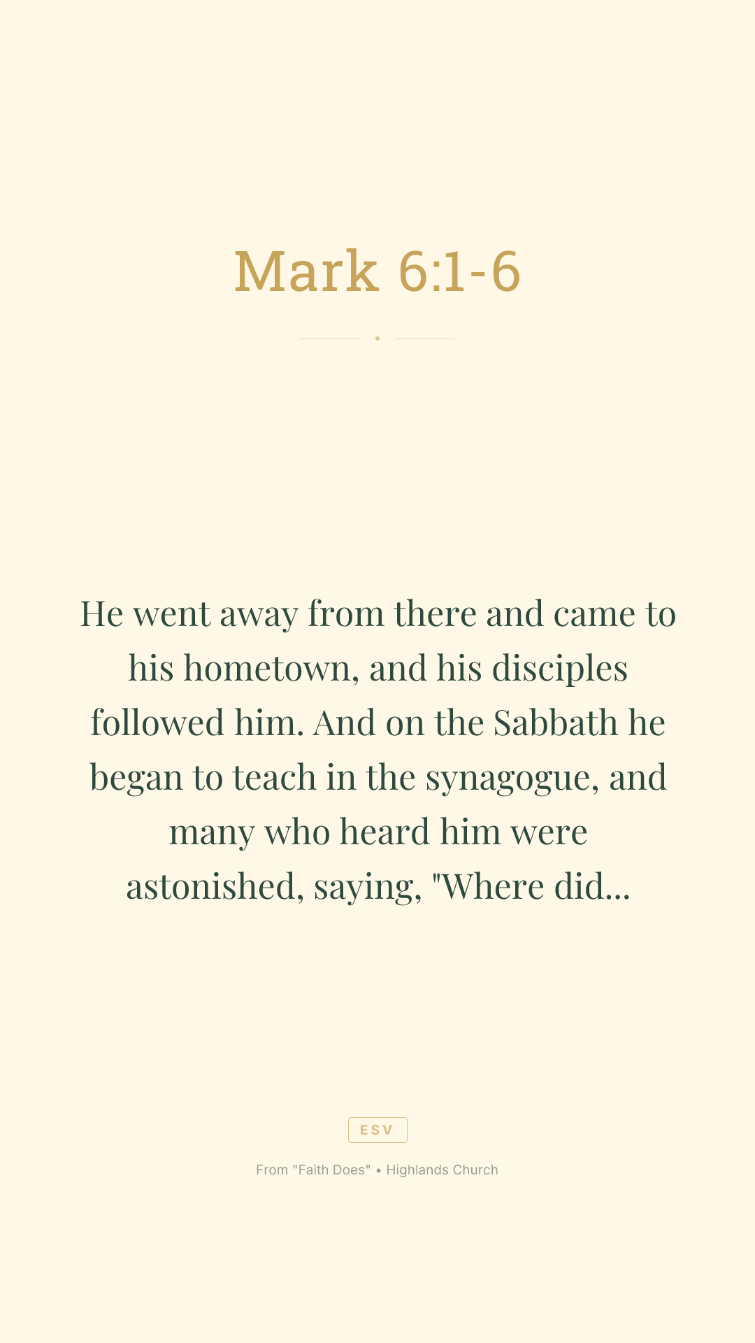 He went away from there and came to his hometown, and his disciples followed him. And on the Sabbath he began to teach in the synagogue, and many who heard him were astonished, saying, "Where did this man get these things? What is the wisdom given to him? How are such mighty works done by his hands? Is not this the carpenter, the son of Mary and brother of James and Joses and Judas and Simon? And are not his sisters here with us?" And they took offense at him. And Jesus said to them, "A prophet is not without honor, except in his hometown and among his relatives and in his own household." And he could do no mighty work there, except that he laid his hands on a few sick people and healed them. And he marveled because of their unbelief. And he went about among the villages teaching.