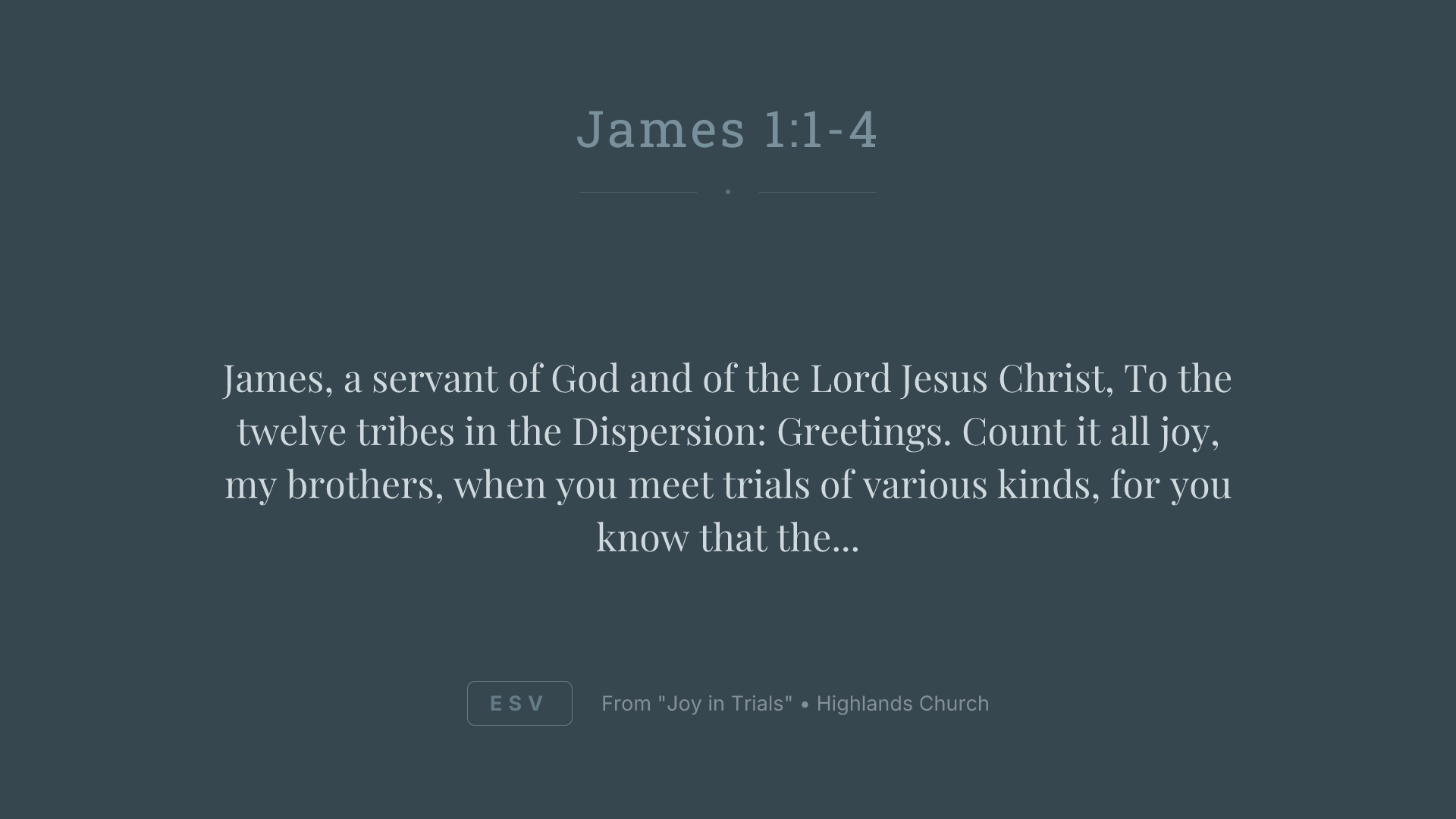 James, a servant of God and of the Lord Jesus Christ, To the twelve tribes in the Dispersion: Greetings. Count it all joy, my brothers, when you meet trials of various kinds, for you know that the testing of your faith produces steadfastness. And let steadfastness have its full effect, that you may be perfect and complete, lacking in nothing.