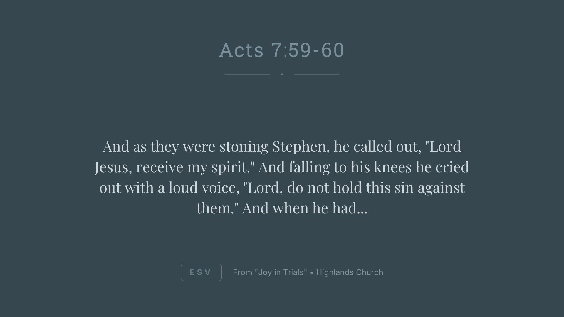 And as they were stoning Stephen, he called out, "Lord Jesus, receive my spirit." And falling to his knees he cried out with a loud voice, "Lord, do not hold this sin against them." And when he had said this, he fell asleep.