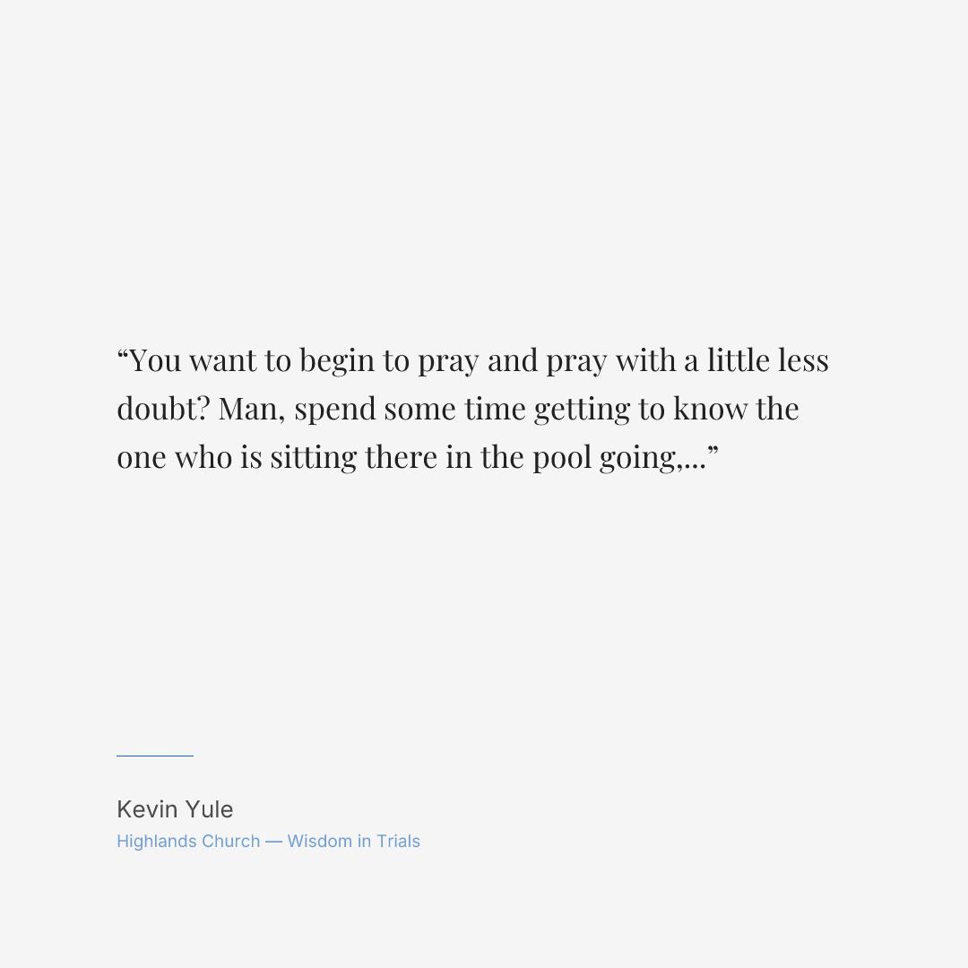 You want to begin to pray and pray with a little less doubt? Man, spend some time getting to know the one who is sitting there in the pool going, just jump. I got you.