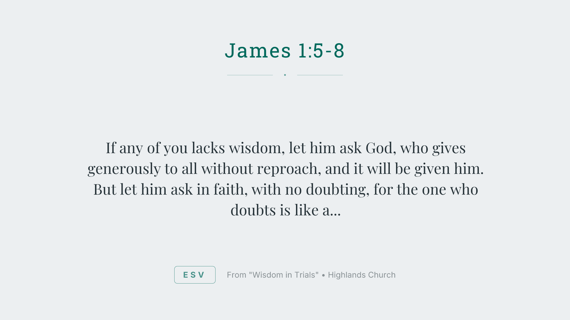 If any of you lacks wisdom, let him ask God, who gives generously to all without reproach, and it will be given him. But let him ask in faith, with no doubting, for the one who doubts is like a wave of the sea that is driven and tossed by the wind. For that person must not suppose that he will receive anything from the Lord; he is a double-minded man, unstable in all his ways.