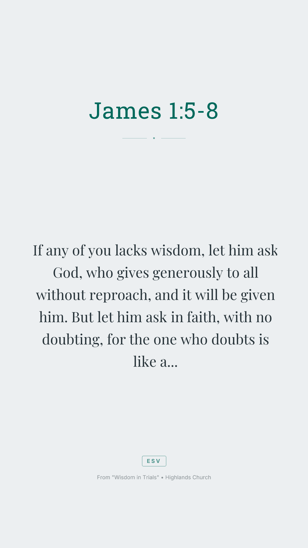If any of you lacks wisdom, let him ask God, who gives generously to all without reproach, and it will be given him. But let him ask in faith, with no doubting, for the one who doubts is like a wave of the sea that is driven and tossed by the wind. For that person must not suppose that he will receive anything from the Lord; he is a double-minded man, unstable in all his ways.