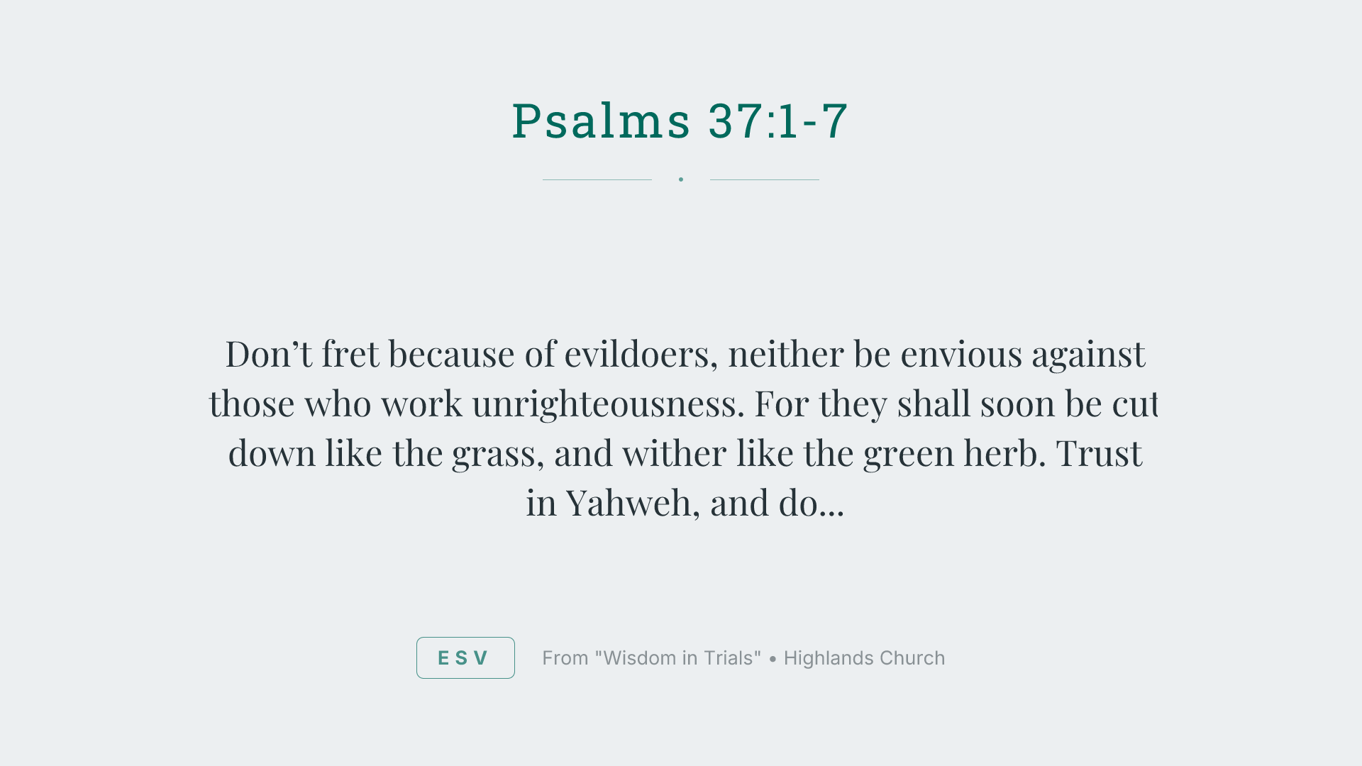 Don’t fret because of evildoers,
neither be envious against those who work unrighteousness.
For they shall soon be cut down like the grass,
and wither like the green herb.
Trust in Yahweh, and do good.
Dwell in the land, and enjoy safe pasture.
Also delight yourself in Yahweh,
and he will give you the desires of your heart.
Commit your way to Yahweh.
Trust also in him, and he will do this:
he will make your righteousness go out as the light,
and your justice as the noon day sun.
Rest in Yahweh, and wait patiently for him.
Don’t fret because of him who prospers in his way,
because of the man who makes wicked plots happen.