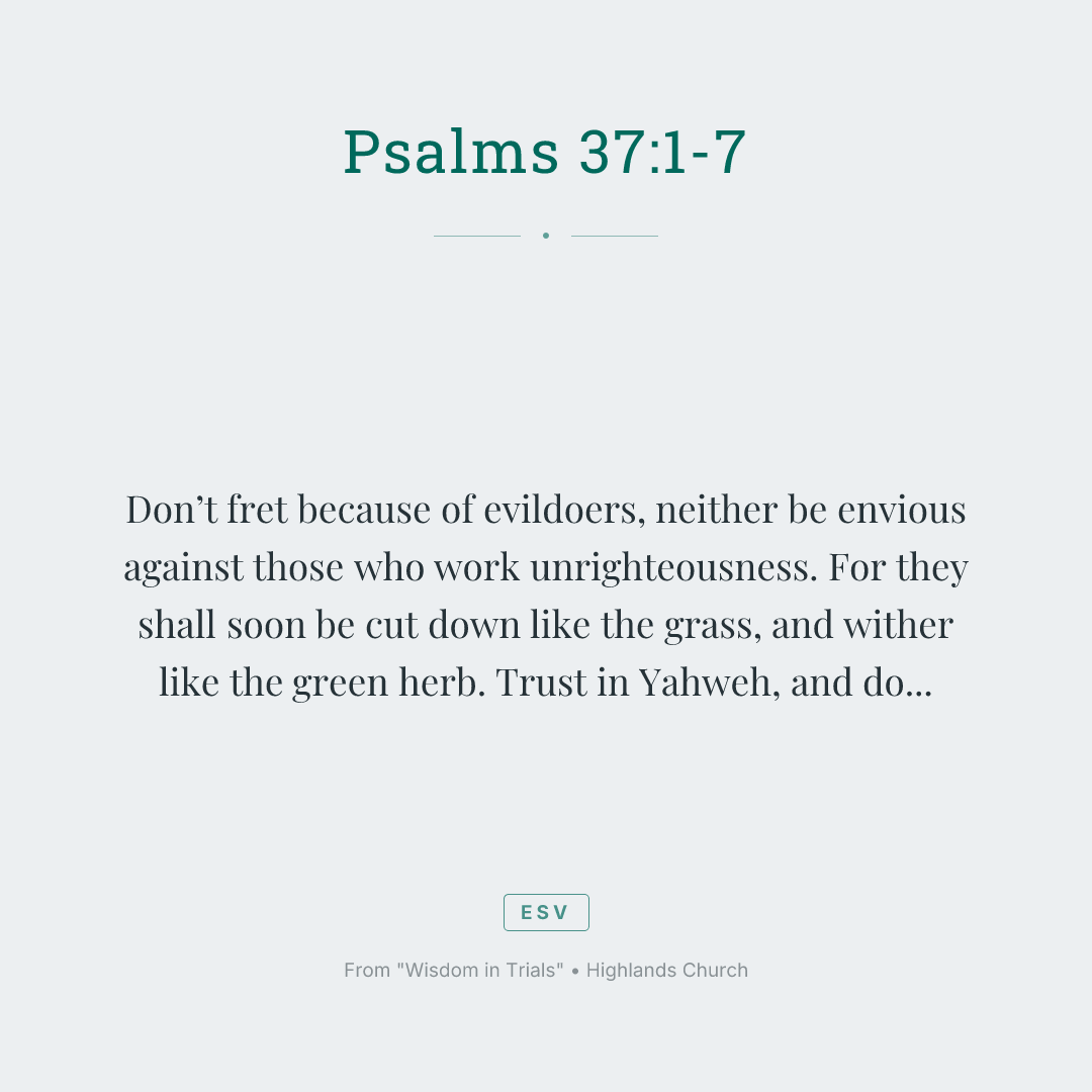 Don’t fret because of evildoers,
neither be envious against those who work unrighteousness.
For they shall soon be cut down like the grass,
and wither like the green herb.
Trust in Yahweh, and do good.
Dwell in the land, and enjoy safe pasture.
Also delight yourself in Yahweh,
and he will give you the desires of your heart.
Commit your way to Yahweh.
Trust also in him, and he will do this:
he will make your righteousness go out as the light,
and your justice as the noon day sun.
Rest in Yahweh, and wait patiently for him.
Don’t fret because of him who prospers in his way,
because of the man who makes wicked plots happen.