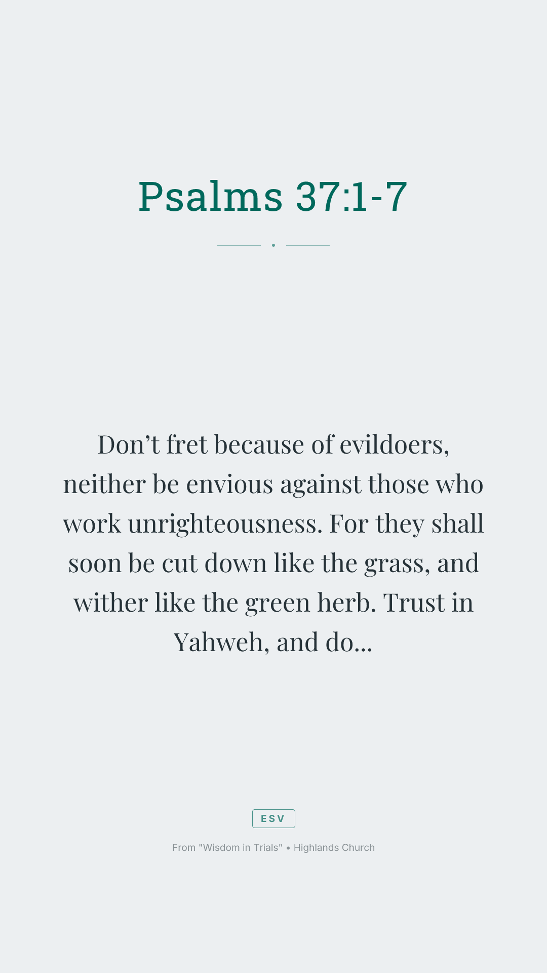 Don’t fret because of evildoers,
neither be envious against those who work unrighteousness.
For they shall soon be cut down like the grass,
and wither like the green herb.
Trust in Yahweh, and do good.
Dwell in the land, and enjoy safe pasture.
Also delight yourself in Yahweh,
and he will give you the desires of your heart.
Commit your way to Yahweh.
Trust also in him, and he will do this:
he will make your righteousness go out as the light,
and your justice as the noon day sun.
Rest in Yahweh, and wait patiently for him.
Don’t fret because of him who prospers in his way,
because of the man who makes wicked plots happen.