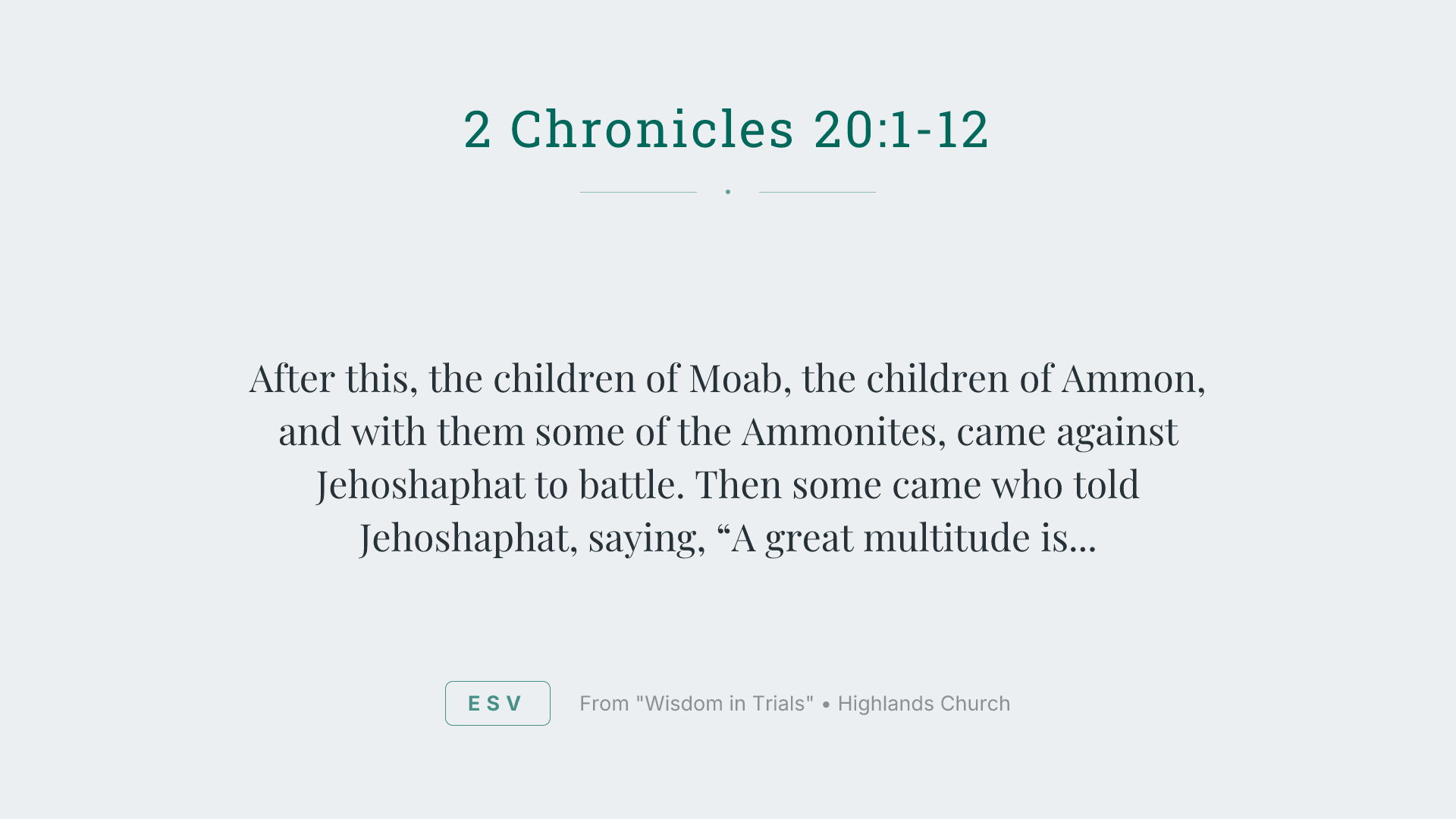 After this, the children of Moab, the children of Ammon, and with them some of the Ammonites, came against Jehoshaphat to battle.
Then some came who told Jehoshaphat, saying, “A great multitude is coming against you from beyond the sea from Syria. Behold, they are in Hazazon Tamar” (that is, En Gedi).
Jehoshaphat was alarmed, and set himself to seek to Yahweh. He proclaimed a fast throughout all Judah.
Judah gathered themselves together to seek help from Yahweh. They came out of all the cities of Judah to seek Yahweh.
Jehoshaphat stood in the assembly of Judah and Jerusalem, in Yahweh’s house, before the new court;
and he said, “Yahweh, the God of our fathers, aren’t you God in heaven? Aren’t you ruler over all the kingdoms of the nations? Power and might are in your hand, so that no one is able to withstand you.
Didn’t you, our God, drive out the inhabitants of this land before your people Israel, and give it to the offspring of Abraham your friend forever?
They lived in it, and have built you a sanctuary in it for your name, saying,
‘If evil comes on us—the sword, judgment, pestilence, or famine—we will stand before this house, and before you (for your name is in this house), and cry to you in our affliction, and you will hear and save.’
Now, behold, the children of Ammon and Moab and Mount Seir, whom you would not let Israel invade when they came out of the land of Egypt, but they turned away from them, and didn’t destroy them;
behold, how they reward us, to come to cast us out of your possession, which you have given us to inherit.
Our God, will you not judge them? For we have no might against this great company that comes against us. We don’t know what to do, but our eyes are on you.”