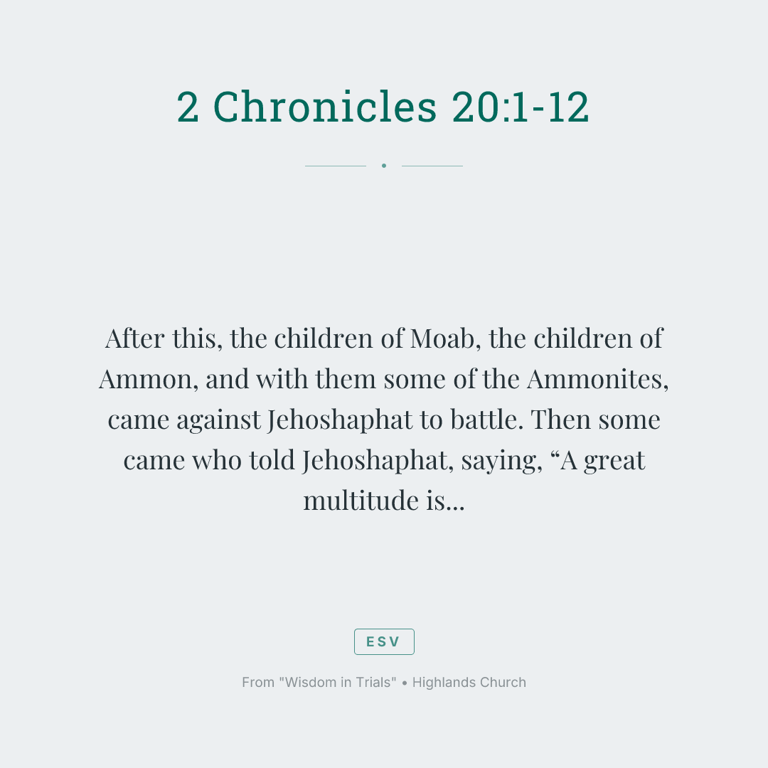 After this, the children of Moab, the children of Ammon, and with them some of the Ammonites, came against Jehoshaphat to battle.
Then some came who told Jehoshaphat, saying, “A great multitude is coming against you from beyond the sea from Syria. Behold, they are in Hazazon Tamar” (that is, En Gedi).
Jehoshaphat was alarmed, and set himself to seek to Yahweh. He proclaimed a fast throughout all Judah.
Judah gathered themselves together to seek help from Yahweh. They came out of all the cities of Judah to seek Yahweh.
Jehoshaphat stood in the assembly of Judah and Jerusalem, in Yahweh’s house, before the new court;
and he said, “Yahweh, the God of our fathers, aren’t you God in heaven? Aren’t you ruler over all the kingdoms of the nations? Power and might are in your hand, so that no one is able to withstand you.
Didn’t you, our God, drive out the inhabitants of this land before your people Israel, and give it to the offspring of Abraham your friend forever?
They lived in it, and have built you a sanctuary in it for your name, saying,
‘If evil comes on us—the sword, judgment, pestilence, or famine—we will stand before this house, and before you (for your name is in this house), and cry to you in our affliction, and you will hear and save.’
Now, behold, the children of Ammon and Moab and Mount Seir, whom you would not let Israel invade when they came out of the land of Egypt, but they turned away from them, and didn’t destroy them;
behold, how they reward us, to come to cast us out of your possession, which you have given us to inherit.
Our God, will you not judge them? For we have no might against this great company that comes against us. We don’t know what to do, but our eyes are on you.”