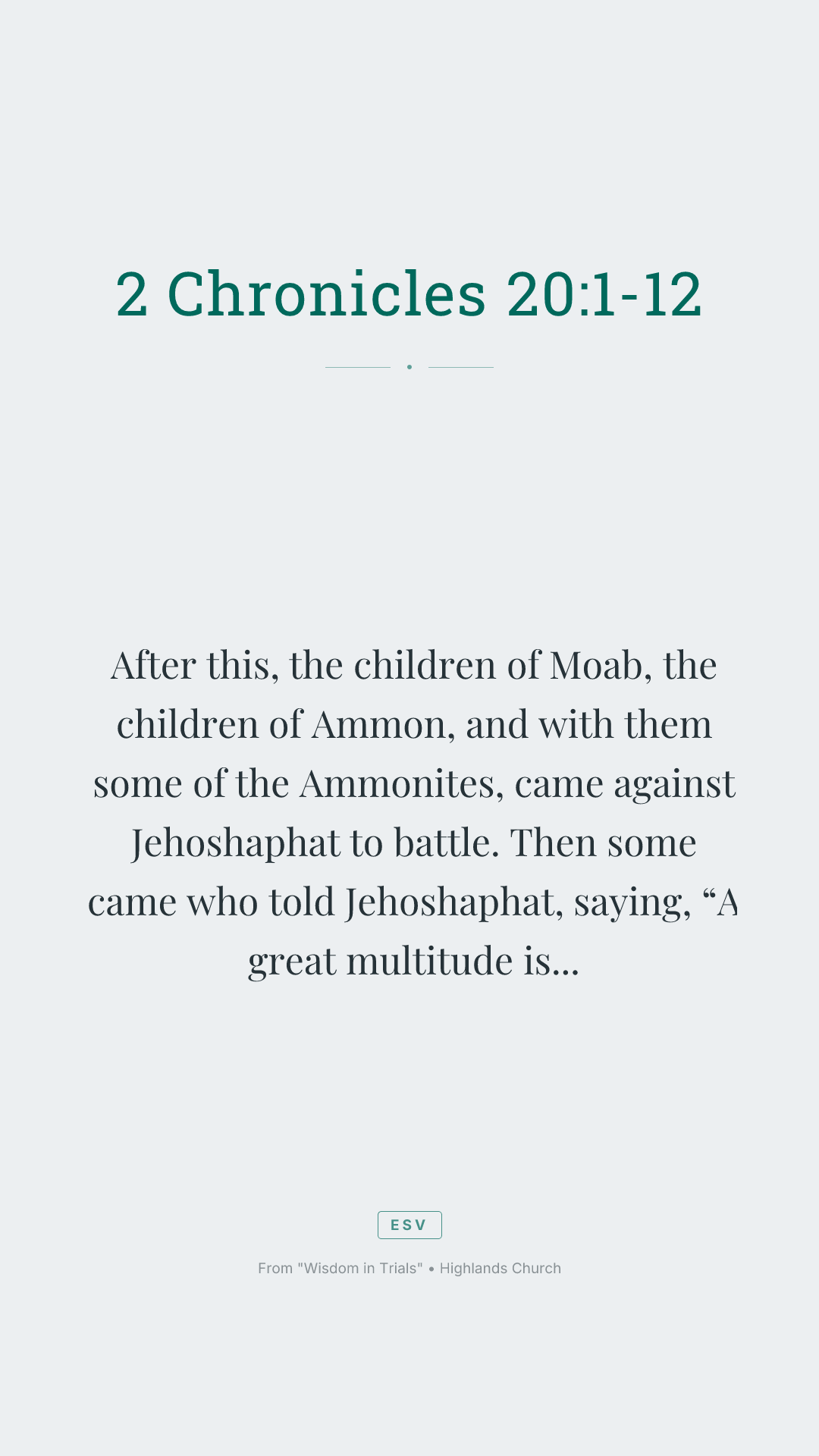 After this, the children of Moab, the children of Ammon, and with them some of the Ammonites, came against Jehoshaphat to battle.
Then some came who told Jehoshaphat, saying, “A great multitude is coming against you from beyond the sea from Syria. Behold, they are in Hazazon Tamar” (that is, En Gedi).
Jehoshaphat was alarmed, and set himself to seek to Yahweh. He proclaimed a fast throughout all Judah.
Judah gathered themselves together to seek help from Yahweh. They came out of all the cities of Judah to seek Yahweh.
Jehoshaphat stood in the assembly of Judah and Jerusalem, in Yahweh’s house, before the new court;
and he said, “Yahweh, the God of our fathers, aren’t you God in heaven? Aren’t you ruler over all the kingdoms of the nations? Power and might are in your hand, so that no one is able to withstand you.
Didn’t you, our God, drive out the inhabitants of this land before your people Israel, and give it to the offspring of Abraham your friend forever?
They lived in it, and have built you a sanctuary in it for your name, saying,
‘If evil comes on us—the sword, judgment, pestilence, or famine—we will stand before this house, and before you (for your name is in this house), and cry to you in our affliction, and you will hear and save.’
Now, behold, the children of Ammon and Moab and Mount Seir, whom you would not let Israel invade when they came out of the land of Egypt, but they turned away from them, and didn’t destroy them;
behold, how they reward us, to come to cast us out of your possession, which you have given us to inherit.
Our God, will you not judge them? For we have no might against this great company that comes against us. We don’t know what to do, but our eyes are on you.”