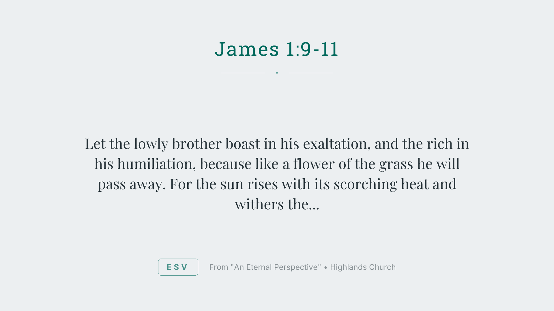 Let the lowly brother boast in his exaltation, and the rich in his humiliation, because like a flower of the grass he will pass away. For the sun rises with its scorching heat and withers the grass; its flower falls, and its beauty perishes. So also will the rich man fade away in the midst of his pursuits.