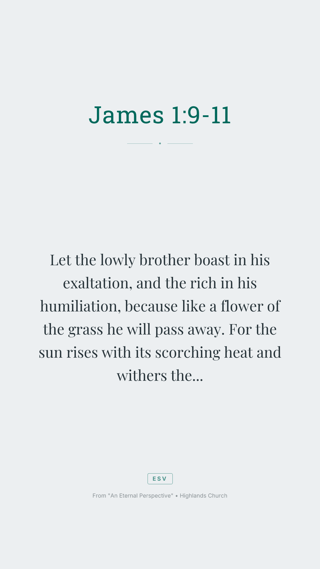 Let the lowly brother boast in his exaltation, and the rich in his humiliation, because like a flower of the grass he will pass away. For the sun rises with its scorching heat and withers the grass; its flower falls, and its beauty perishes. So also will the rich man fade away in the midst of his pursuits.