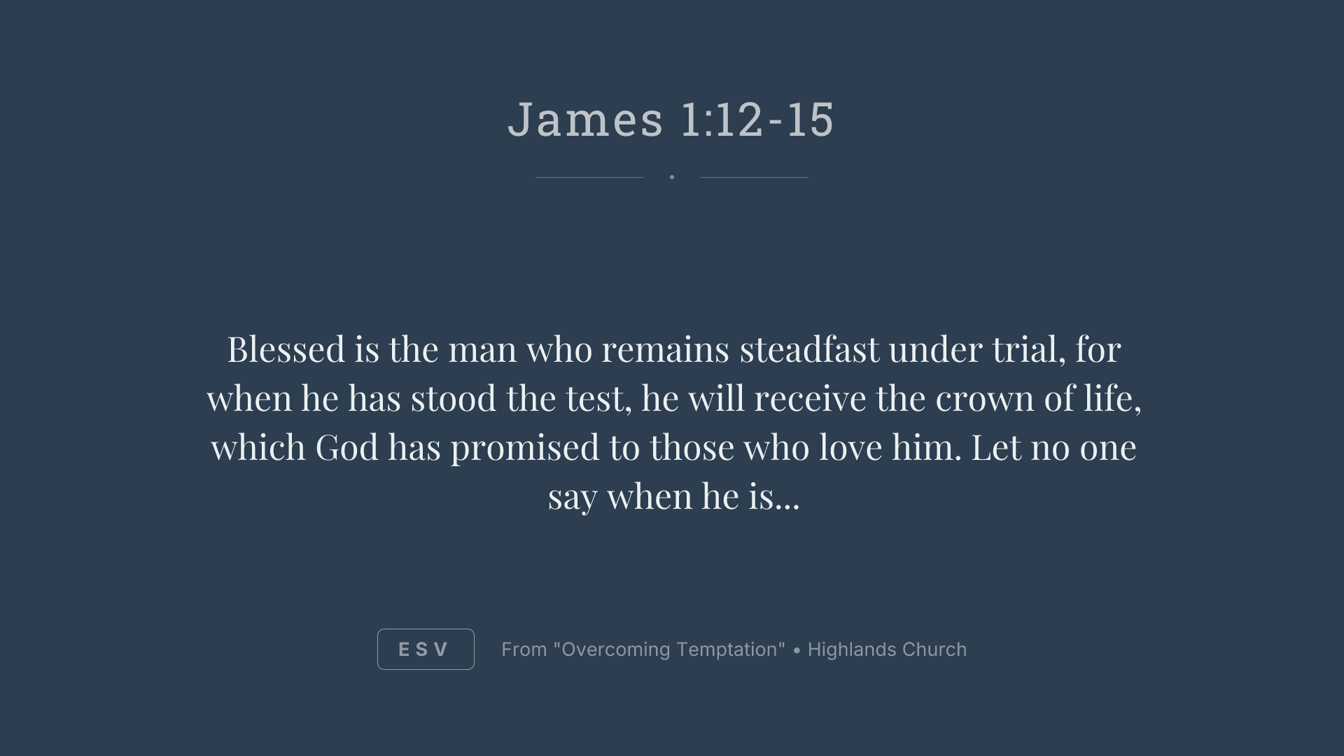Blessed is the man who remains steadfast under trial, for when he has stood the test, he will receive the crown of life, which God has promised to those who love him. Let no one say when he is tempted, "I am being tempted by God," for God cannot be tempted with evil, and he himself tempts no one. But each person is tempted when he is lured and enticed by his own desire. Then desire when it has conceived gives birth to sin, and sin when it is fully grown brings forth death.
