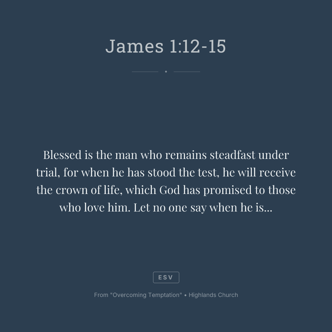 Blessed is the man who remains steadfast under trial, for when he has stood the test, he will receive the crown of life, which God has promised to those who love him. Let no one say when he is tempted, "I am being tempted by God," for God cannot be tempted with evil, and he himself tempts no one. But each person is tempted when he is lured and enticed by his own desire. Then desire when it has conceived gives birth to sin, and sin when it is fully grown brings forth death.