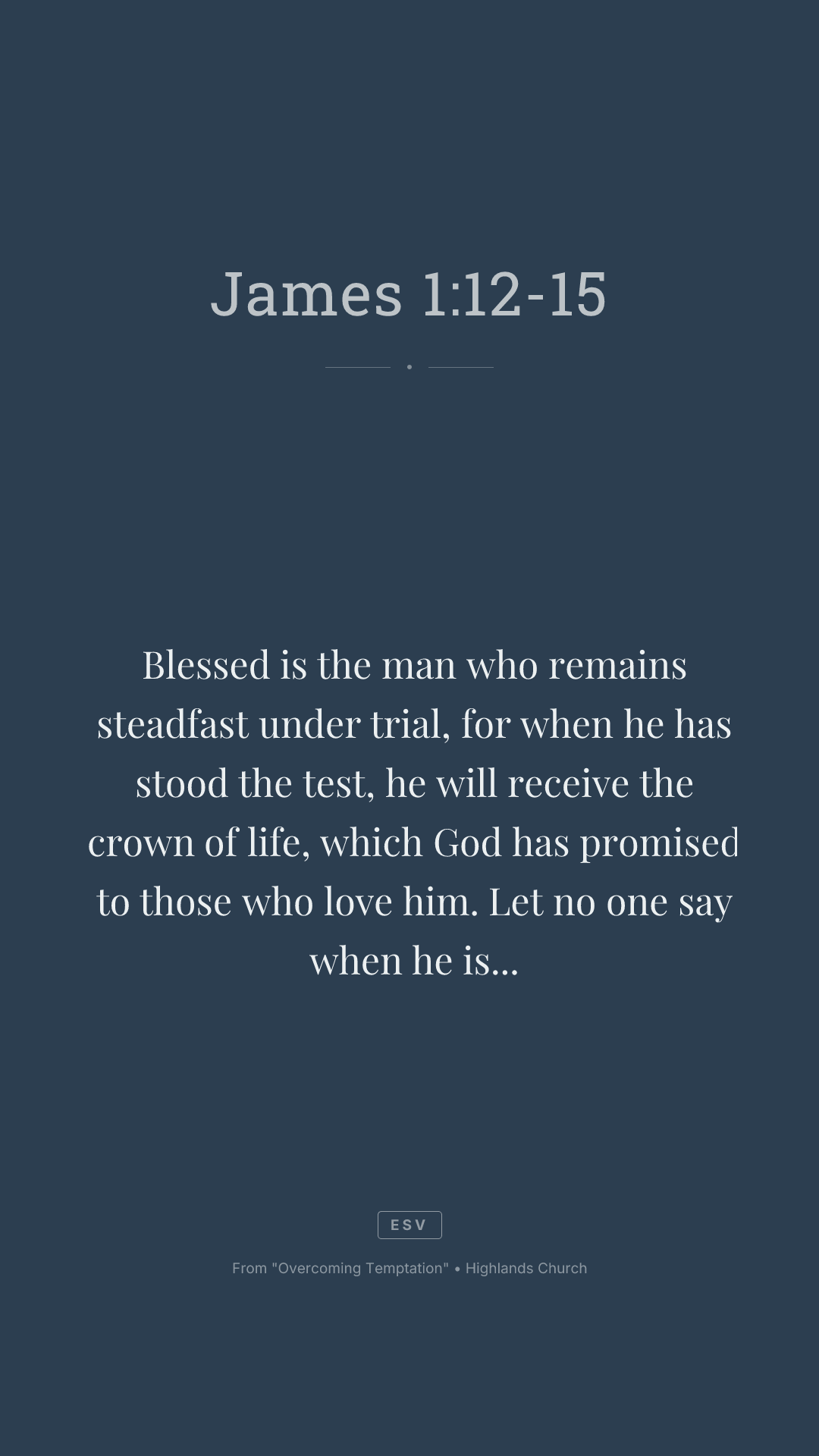 Blessed is the man who remains steadfast under trial, for when he has stood the test, he will receive the crown of life, which God has promised to those who love him. Let no one say when he is tempted, "I am being tempted by God," for God cannot be tempted with evil, and he himself tempts no one. But each person is tempted when he is lured and enticed by his own desire. Then desire when it has conceived gives birth to sin, and sin when it is fully grown brings forth death.