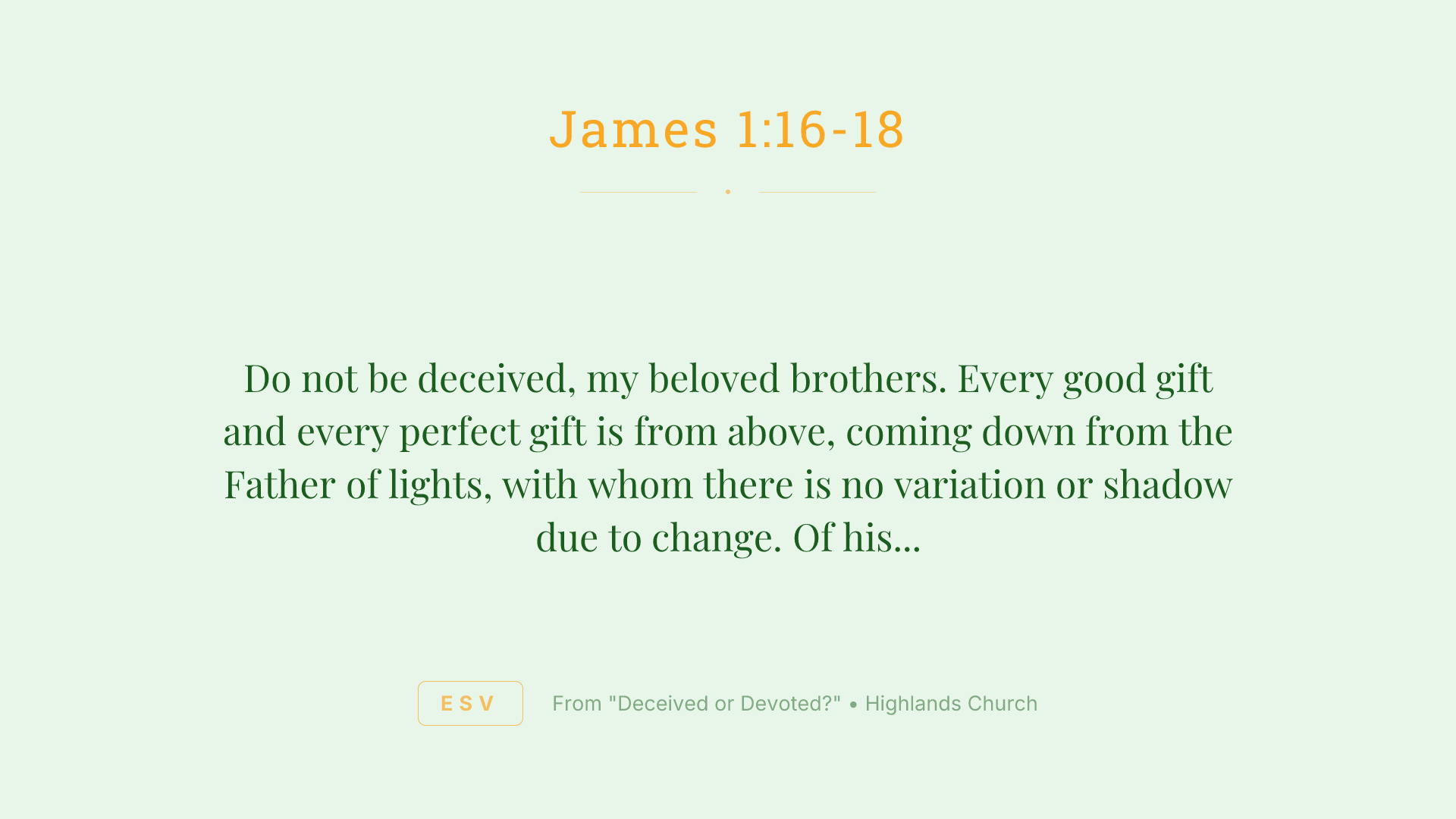Do not be deceived, my beloved brothers. Every good gift and every perfect gift is from above, coming down from the Father of lights, with whom there is no variation or shadow due to change. Of his own will he brought us forth by the word of truth, that we should be a kind of firstfruits of his creatures.