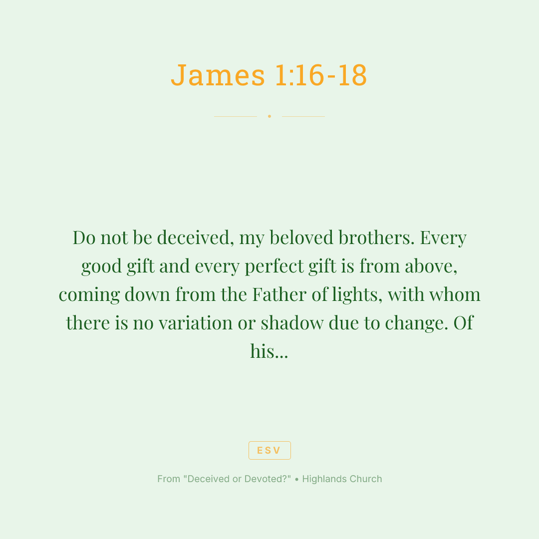 Do not be deceived, my beloved brothers. Every good gift and every perfect gift is from above, coming down from the Father of lights, with whom there is no variation or shadow due to change. Of his own will he brought us forth by the word of truth, that we should be a kind of firstfruits of his creatures.