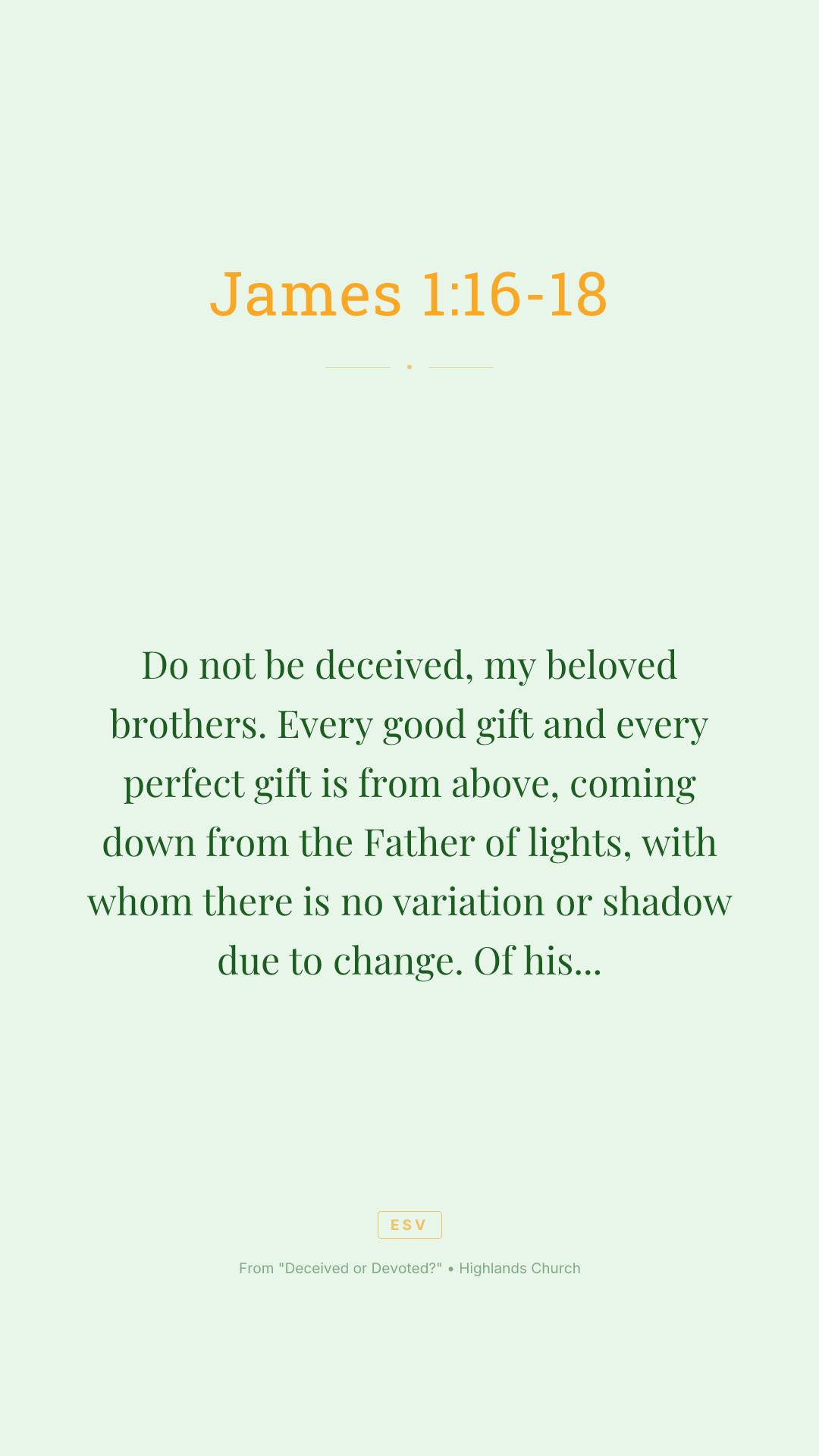 Do not be deceived, my beloved brothers. Every good gift and every perfect gift is from above, coming down from the Father of lights, with whom there is no variation or shadow due to change. Of his own will he brought us forth by the word of truth, that we should be a kind of firstfruits of his creatures.