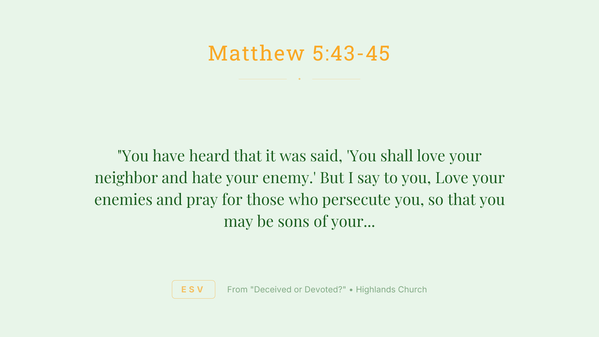 "You have heard that it was said, 'You shall love your neighbor and hate your enemy.' But I say to you, Love your enemies and pray for those who persecute you, so that you may be sons of your Father who is in heaven. For he makes his sun rise on the evil and on the good, and sends rain on the just and on the unjust.